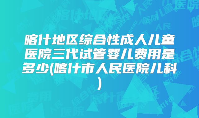 喀什地区综合性成人儿童医院三代试管婴儿费用是多少(喀什市人民医院儿科)