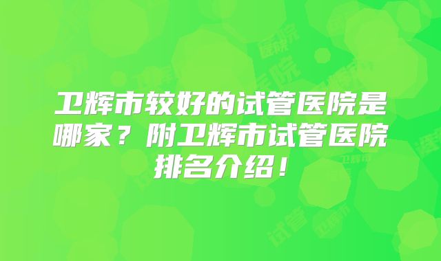 卫辉市较好的试管医院是哪家？附卫辉市试管医院排名介绍！