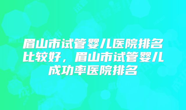 眉山市试管婴儿医院排名比较好，眉山市试管婴儿成功率医院排名