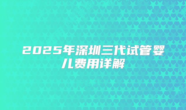 2025年深圳三代试管婴儿费用详解