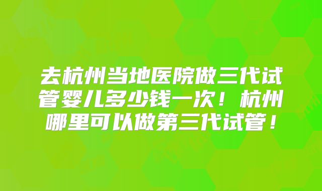 去杭州当地医院做三代试管婴儿多少钱一次!杭州哪里可以做第三代试管!