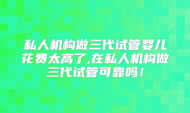 私人机构做三代试管婴儿花费太高了,在私人机构做三代试管可靠吗!
