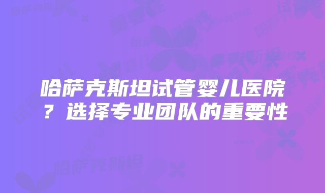 哈萨克斯坦试管婴儿医院？选择专业团队的重要性