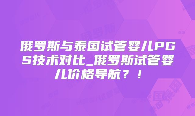 俄罗斯与泰国试管婴儿PGS技术对比_俄罗斯试管婴儿价格导航？！