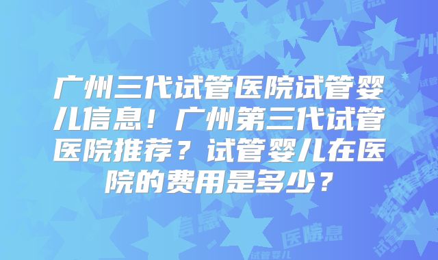 广州三代试管医院试管婴儿信息!广州第三代试管医院推荐?试管婴儿在医院的费用是多少?