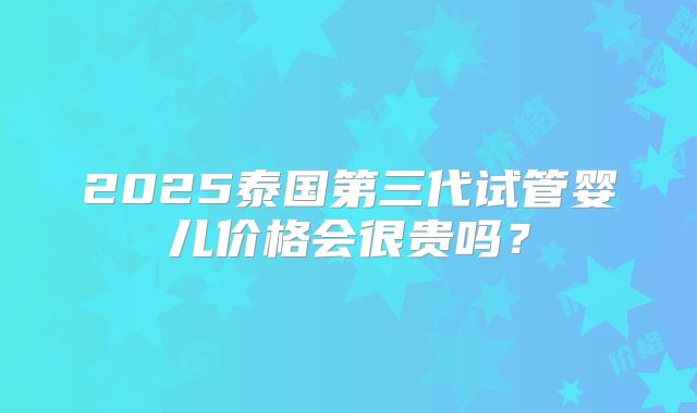 2025泰国第三代试管婴儿价格会很贵吗?