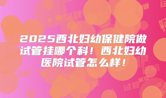 2025西北妇幼保健院做试管挂哪个科！西北妇幼医院试管怎么样！