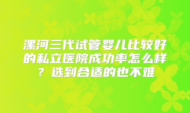 漯河三代试管婴儿比较好的私立医院成功率怎么样?选到合适的也不难