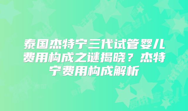 泰国杰特宁三代试管婴儿费用构成之谜揭晓？杰特宁费用构成解析