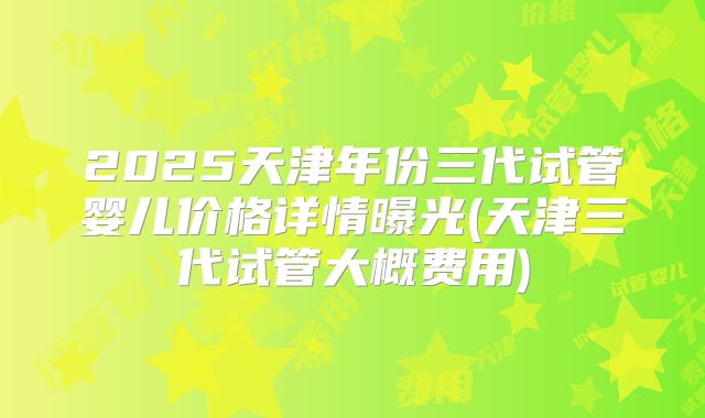 2025天津年份三代试管婴儿价格详情曝光(天津三代试管大概费用)