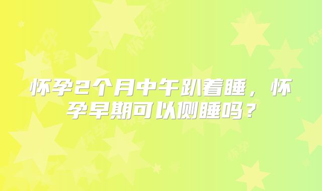 怀孕2个月中午趴着睡，怀孕早期可以侧睡吗？