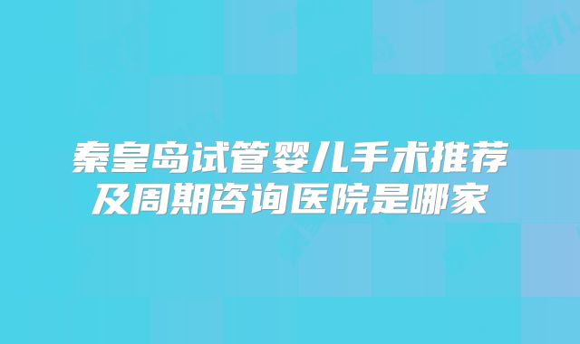 秦皇岛试管婴儿手术推荐及周期咨询医院是哪家