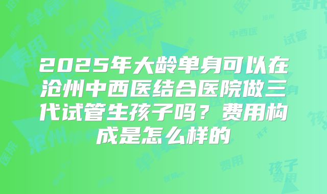 2025年大龄单身可以在沧州中西医结合医院做三代试管生孩子吗？费用构成是怎么样的