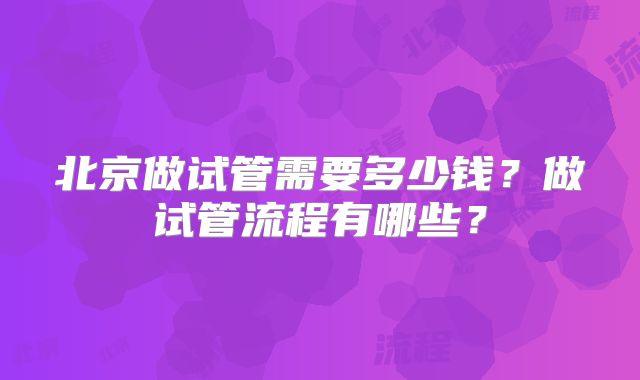 北京做试管需要多少钱？做试管流程有哪些？
