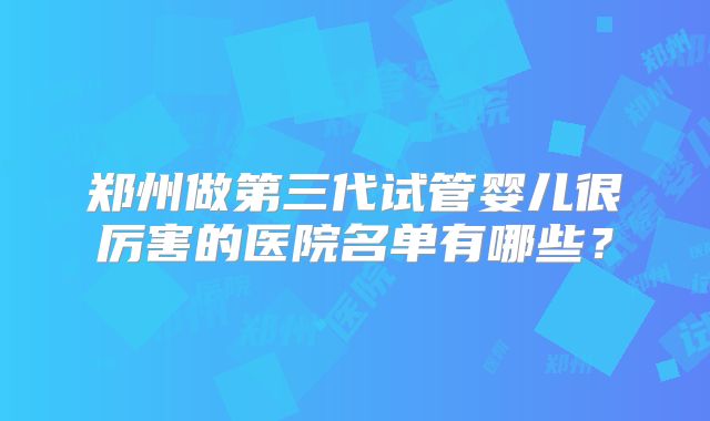 郑州做第三代试管婴儿很厉害的医院名单有哪些？