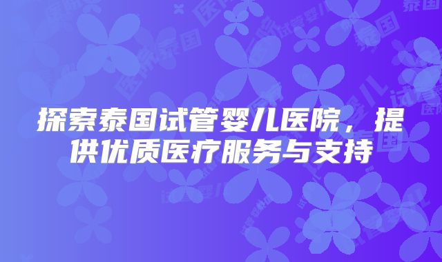 探索泰国试管婴儿医院，提供优质医疗服务与支持