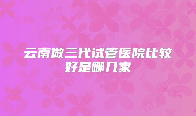 云南做三代试管医院比较好是哪几家