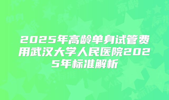 2025年高龄单身试管费用武汉大学人民医院2025年标准解析