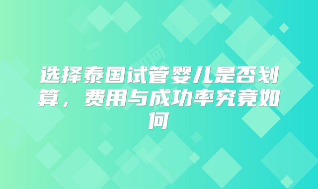 选择泰国试管婴儿是否划算，费用与成功率究竟如何