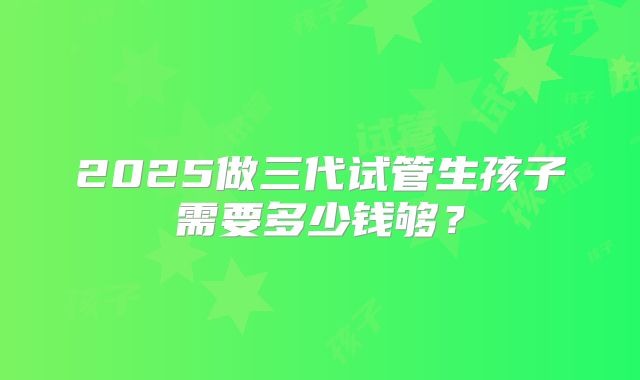 2025做三代试管生孩子需要多少钱够?