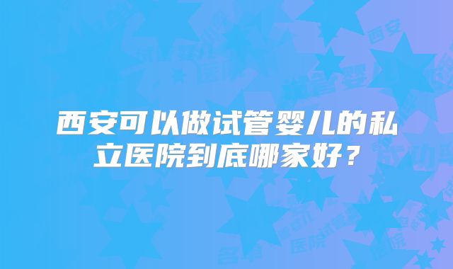 西安可以做试管婴儿的私立医院到底哪家好?