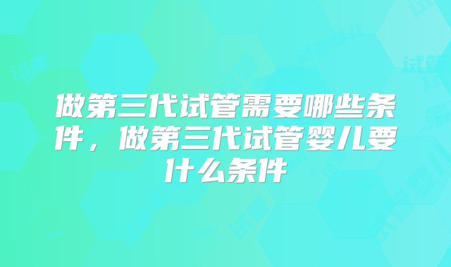做第三代试管需要哪些条件，做第三代试管婴儿要什么条件
