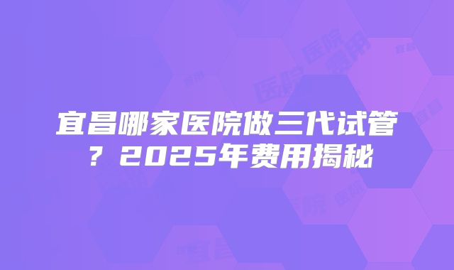 宜昌哪家医院做三代试管？2025年费用揭秘