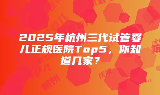 2025年杭州三代试管婴儿正规医院Top5，你知道几家？