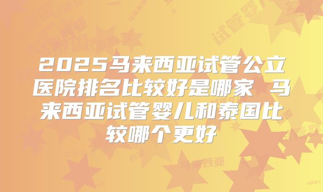 2025马来西亚试管公立医院排名比较好是哪家 马来西亚试管婴儿和泰国比较哪个更好