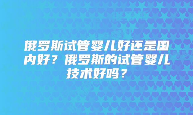 俄罗斯试管婴儿好还是国内好？俄罗斯的试管婴儿技术好吗？