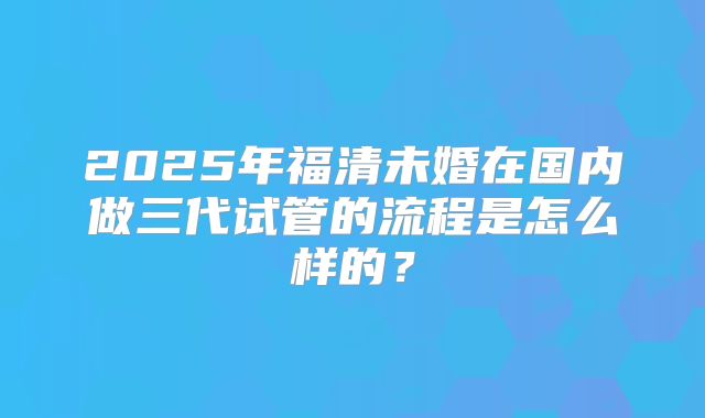 2025年福清未婚在国内做三代试管的流程是怎么样的？