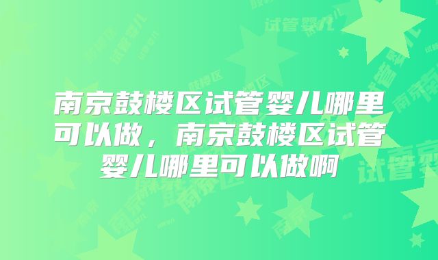 南京鼓楼区试管婴儿哪里可以做，南京鼓楼区试管婴儿哪里可以做啊
