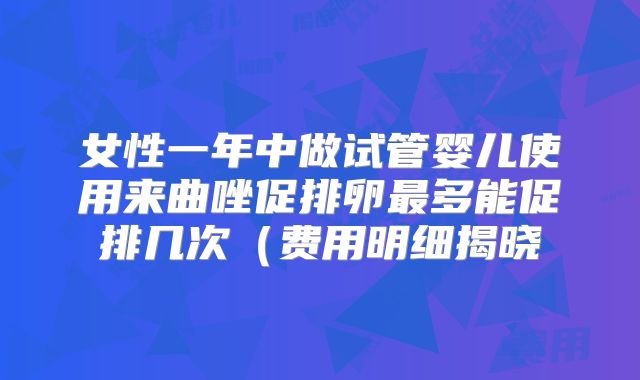 女性一年中做试管婴儿使用来曲唑促排卵最多能促排几次（费用明细揭晓