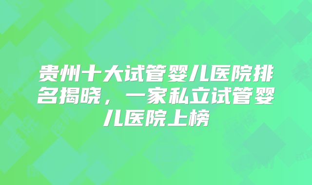 贵州十大试管婴儿医院排名揭晓，一家私立试管婴儿医院上榜