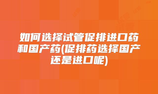 如何选择试管促排进口药和国产药(促排药选择国产还是进口呢)