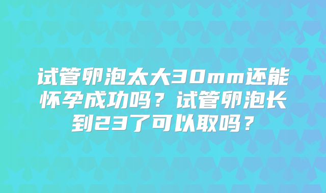 试管卵泡太大30mm还能怀孕成功吗?试管卵泡长到23了可以取吗?