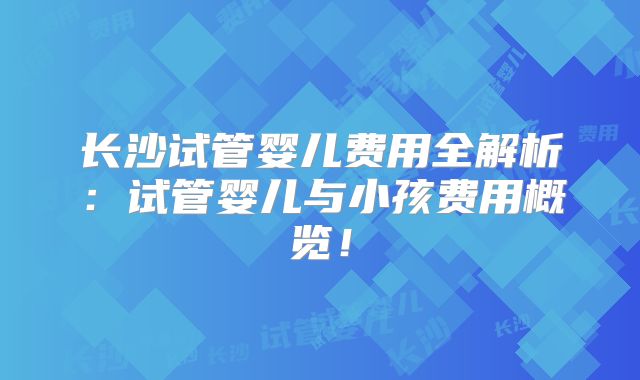 长沙试管婴儿费用全解析：试管婴儿与小孩费用概览！