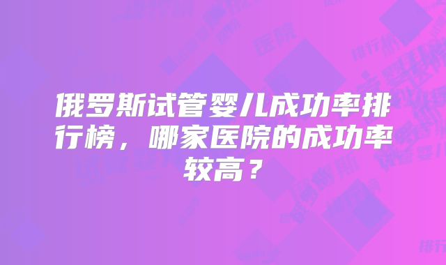 俄罗斯试管婴儿成功率排行榜，哪家医院的成功率较高？
