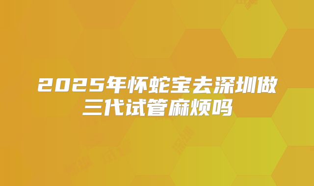 2025年怀蛇宝去深圳做三代试管麻烦吗