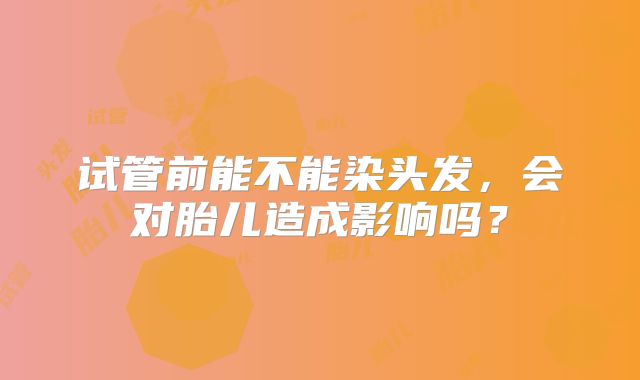 试管前能不能染头发，会对胎儿造成影响吗？