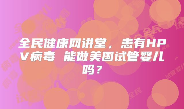 全民健康网讲堂，患有HPV病毒 能做美国试管婴儿吗？
