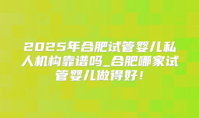 2025年合肥试管婴儿私人机构靠谱吗_合肥哪家试管婴儿做得好！
