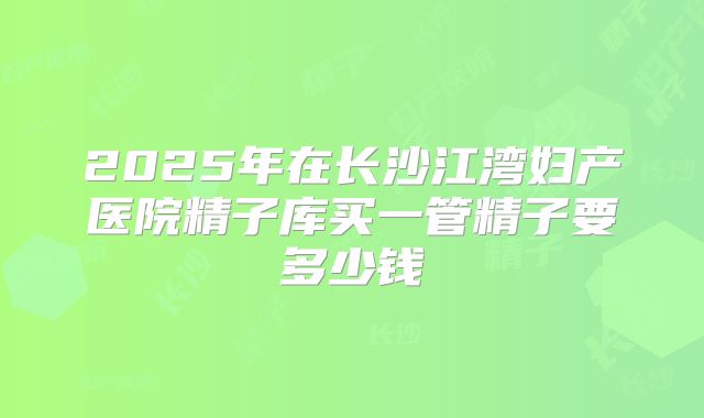2025年在长沙江湾妇产医院精子库买一管精子要多少钱