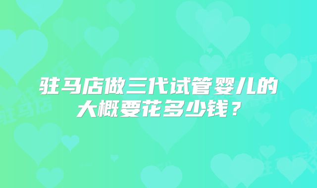 驻马店做三代试管婴儿的大概要花多少钱？