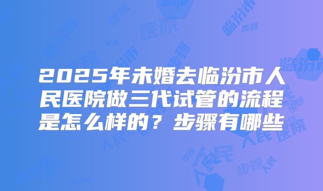 2025年未婚去临汾市人民医院做三代试管的流程是怎么样的？步骤有哪些