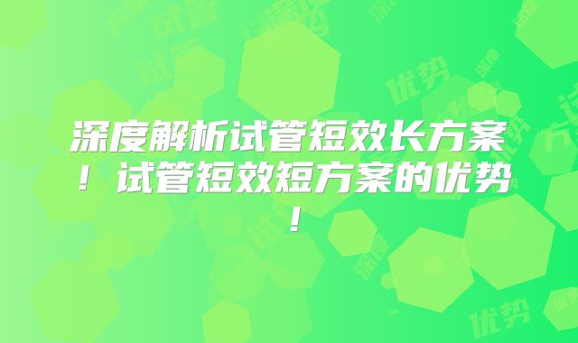 深度解析试管短效长方案!试管短效短方案的优势!