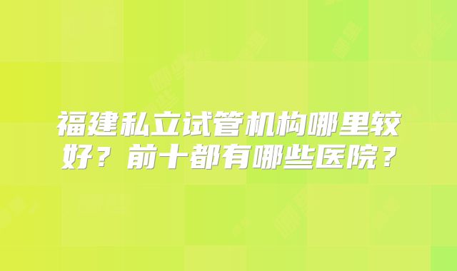 福建私立试管机构哪里较好？前十都有哪些医院？