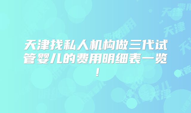 天津找私人机构做三代试管婴儿的费用明细表一览！