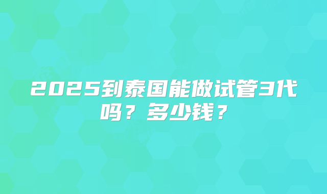 2025到泰国能做试管3代吗?多少钱?