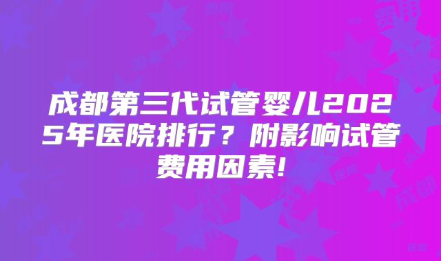 成都第三代试管婴儿2025年医院排行？附影响试管费用因素!